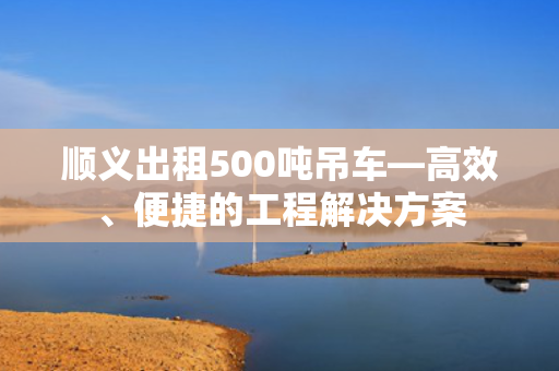 顺义出租500吨吊车—高效、便捷的工程解决方案