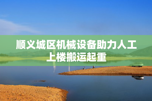 顺义城区机械设备助力人工上楼搬运起重