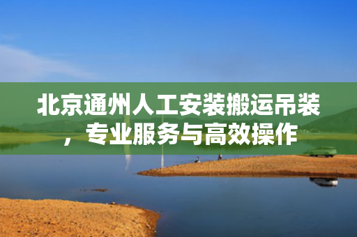 北京通州人工安装搬运吊装，专业服务与高效操作