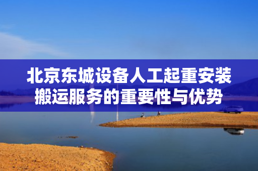 北京东城设备人工起重安装搬运服务的重要性与优势