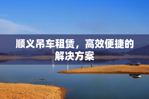 顺义吊车租赁，高效便捷的解决方案