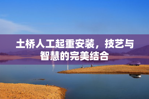 土桥人工起重安装，技艺与智慧的完美结合