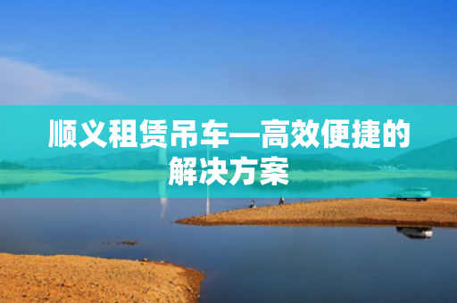 顺义租赁吊车—高效便捷的解决方案