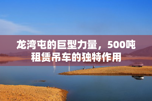 龙湾屯的巨型力量，500吨租赁吊车的独特作用