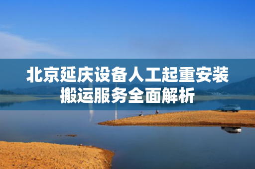 北京延庆设备人工起重安装搬运服务全面解析