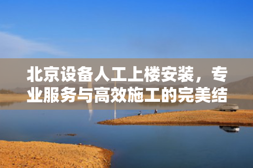 北京设备人工上楼安装，专业服务与高效施工的完美结合