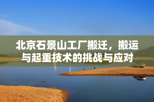 北京石景山工厂搬迁，搬运与起重技术的挑战与应对