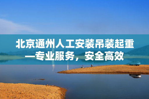 北京通州人工安装吊装起重—专业服务，安全高效