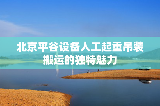 北京平谷设备人工起重吊装搬运的独特魅力