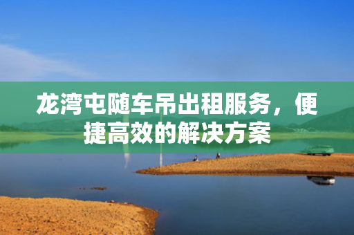 龙湾屯随车吊出租服务，便捷高效的解决方案