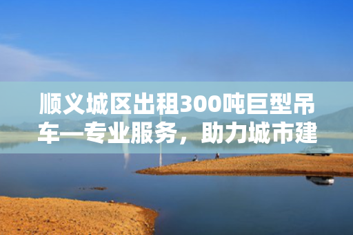 顺义城区出租300吨巨型吊车—专业服务，助力城市建设