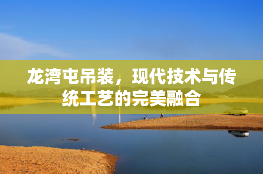 龙湾屯吊装，现代技术与传统工艺的完美融合