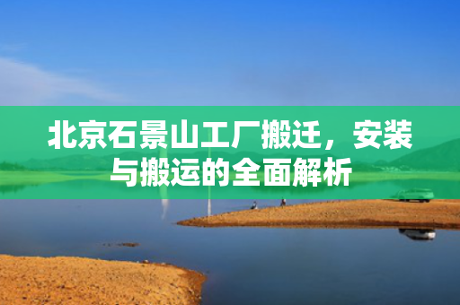 北京石景山工厂搬迁，安装与搬运的全面解析