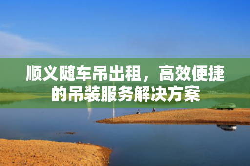 顺义随车吊出租,高效便捷的吊装服务解决方案 顺义随车吊出租,高效便捷的吊装服务解决方案