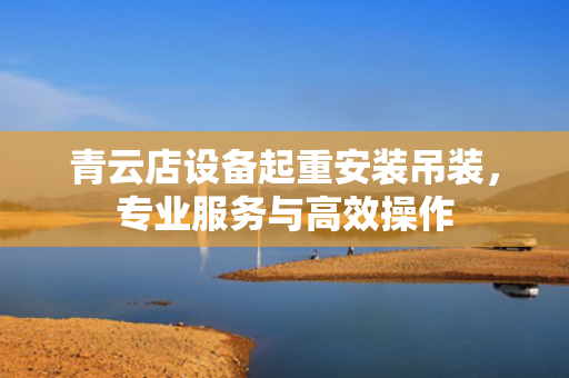 青云店设备起重安装吊装，专业服务与高效操作