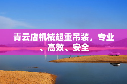 青云店机械起重吊装，专业、高效、安全