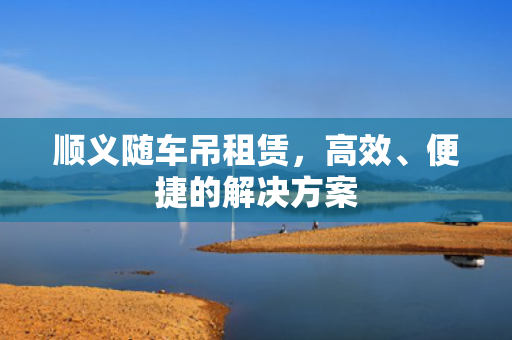 顺义随车吊租赁，高效、便捷的解决方案