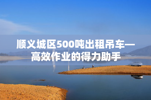 顺义城区500吨出租吊车—高效作业的得力助手