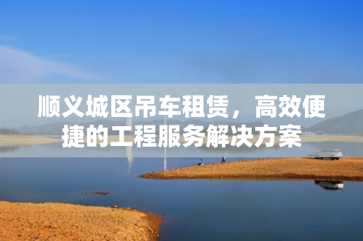顺义城区吊车租赁，高效便捷的工程服务解决方案