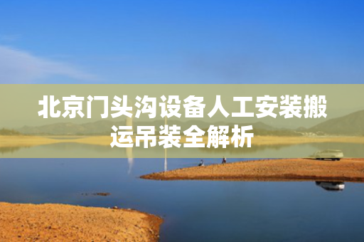 北京门头沟设备人工安装搬运吊装全解析