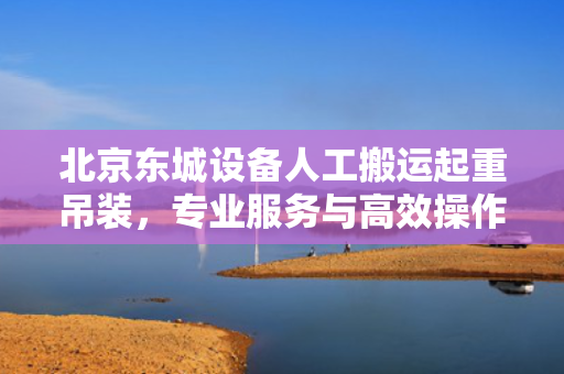 北京东城设备人工搬运起重吊装，专业服务与高效操作