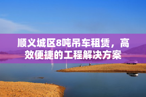 顺义城区8吨吊车租赁，高效便捷的工程解决方案