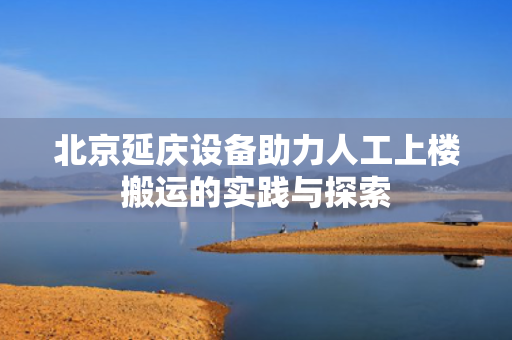 北京延庆设备助力人工上楼搬运的实践与探索