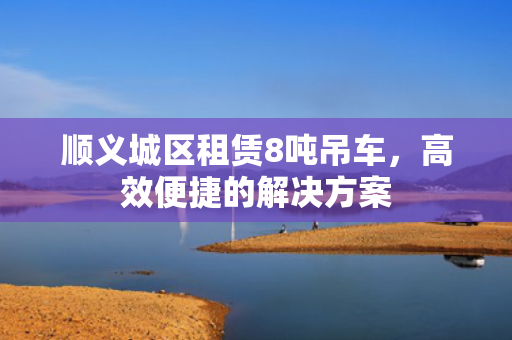 顺义城区租赁8吨吊车，高效便捷的解决方案