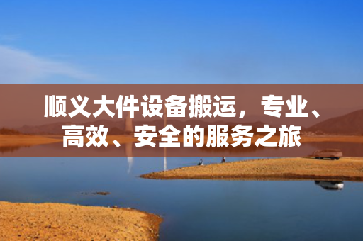 顺义大件设备搬运，专业、高效、安全的服务之旅
