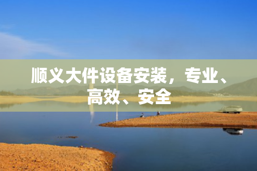 顺义大件设备安装，专业、高效、安全