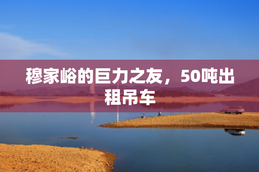 穆家峪的巨力之友，50吨出租吊车