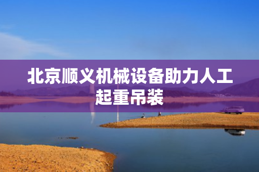 北京顺义机械设备助力人工起重吊装