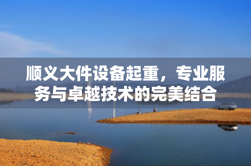 顺义大件设备起重，专业服务与卓越技术的完美结合
