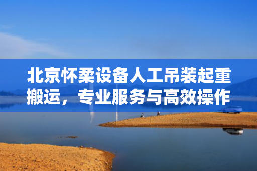 北京怀柔设备人工吊装起重搬运，专业服务与高效操作