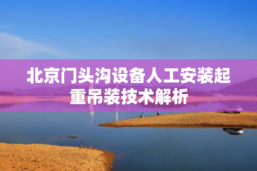 北京门头沟设备人工安装起重吊装技术解析