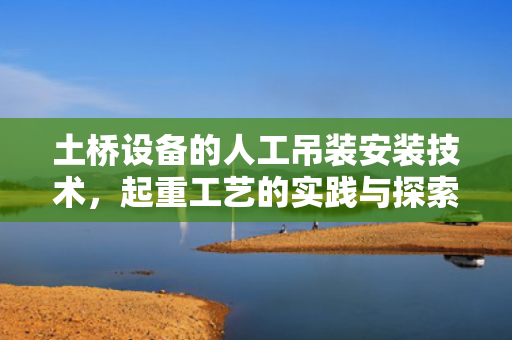 土桥设备的人工吊装安装技术，起重工艺的实践与探索