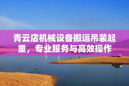 青云店机械设备搬运吊装起重，专业服务与高效操作