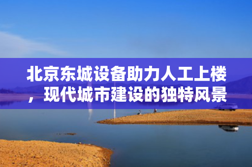 北京东城设备助力人工上楼，现代城市建设的独特风景