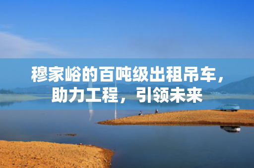穆家峪的百吨级出租吊车，助力工程，引领未来