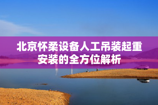 北京怀柔设备人工吊装起重安装的全方位解析