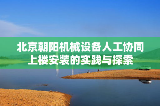 北京朝阳机械设备人工协同上楼安装的实践与探索