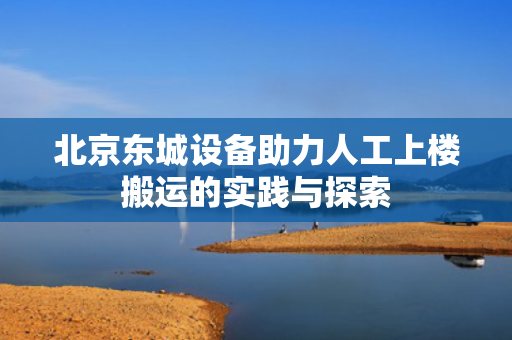 北京东城设备助力人工上楼搬运的实践与探索