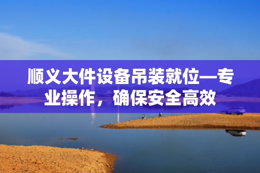 顺义大件设备吊装就位—专业操作，确保安全高效