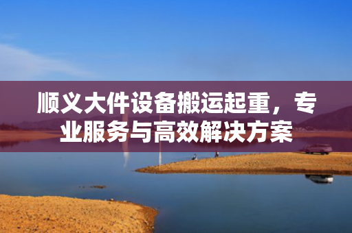 顺义大件设备搬运起重，专业服务与高效解决方案