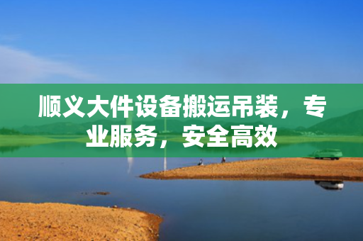 顺义大件设备搬运吊装，专业服务，安全高效