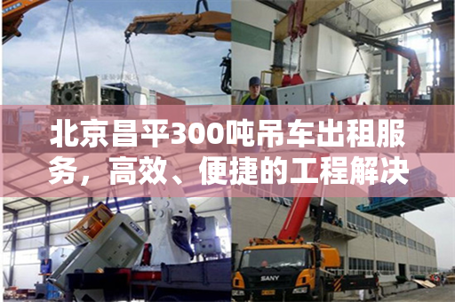 北京昌平300吨吊车出租服务,高效、便捷的工程解决方案