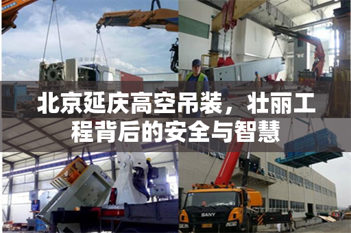 北京延庆高空吊装,壮丽工程背后的安全与智慧