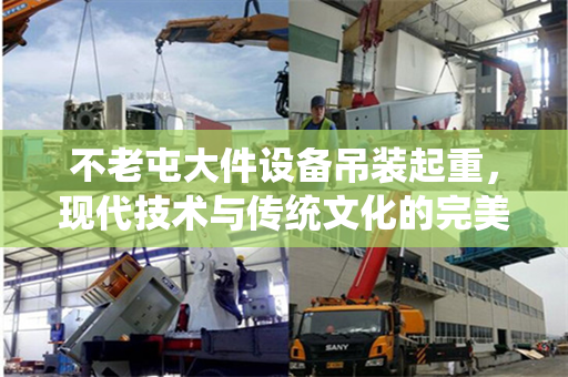 不老屯大件设备吊装起重，现代技术与传统文化的完美结合