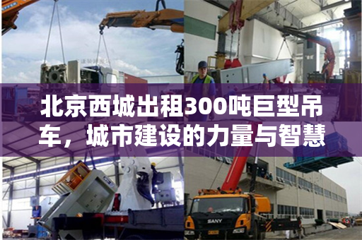 北京西城出租300吨巨型吊车,城市建设的力量与智慧 北京西城出租300吨巨型吊车,城市建设的力量与智慧