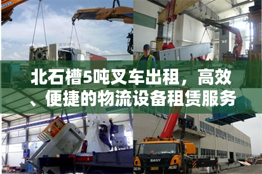 北石槽5吨叉车出租，高效、便捷的物流设备租赁服务